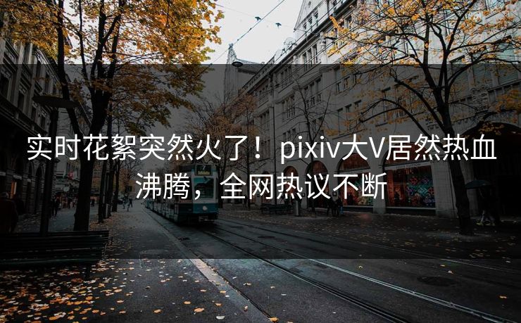 实时花絮突然火了！pixiv大V居然热血沸腾，全网热议不断