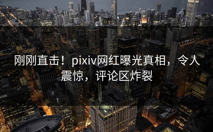 刚刚直击！pixiv网红曝光真相，令人震惊，评论区炸裂