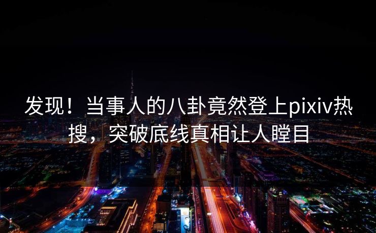 发现！当事人的八卦竟然登上pixiv热搜，突破底线真相让人瞠目