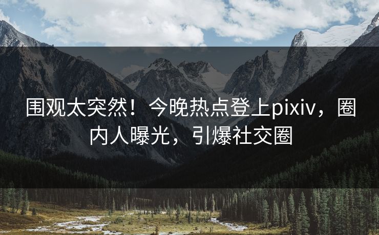 围观太突然！今晚热点登上pixiv，圈内人曝光，引爆社交圈