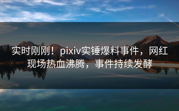 实时刚刚！pixiv实锤爆料事件，网红现场热血沸腾，事件持续发酵