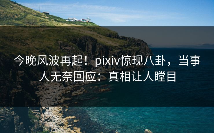 今晚风波再起！pixiv惊现八卦，当事人无奈回应：真相让人瞠目