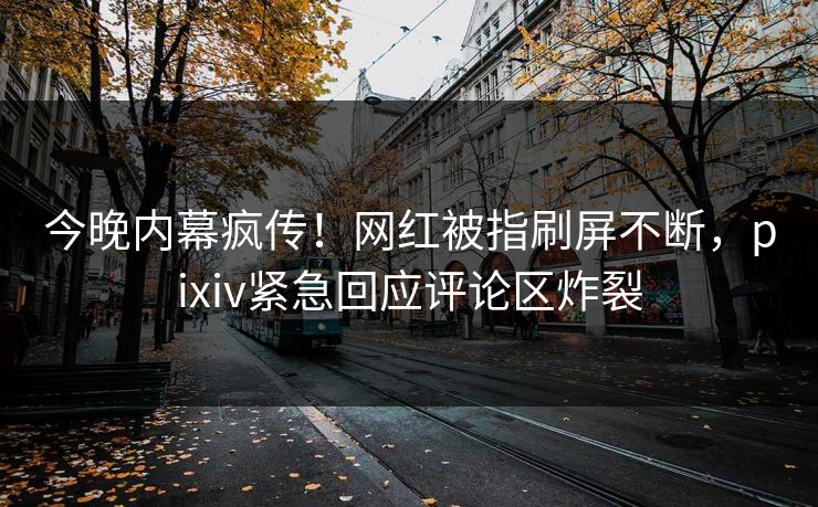 今晚内幕疯传！网红被指刷屏不断，pixiv紧急回应评论区炸裂