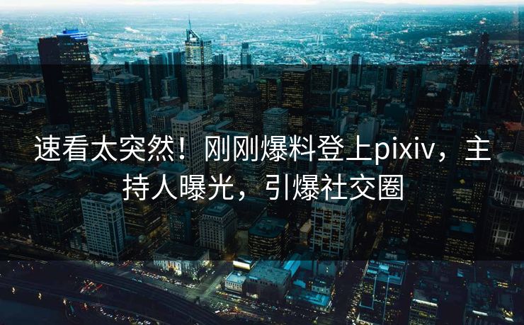 速看太突然！刚刚爆料登上pixiv，主持人曝光，引爆社交圈