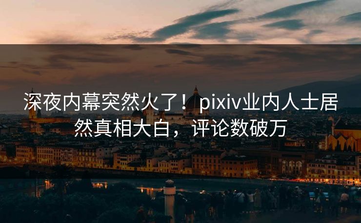 深夜内幕突然火了！pixiv业内人士居然真相大白，评论数破万