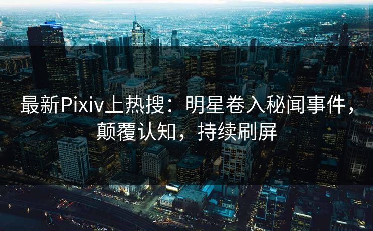 最新Pixiv上热搜：明星卷入秘闻事件，颠覆认知，持续刷屏