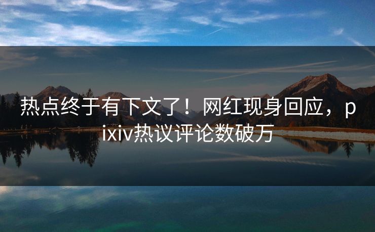 热点终于有下文了！网红现身回应，pixiv热议评论数破万