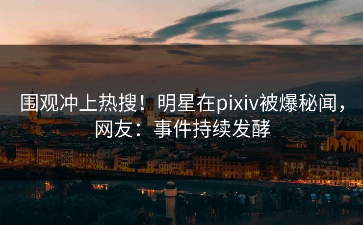 围观冲上热搜！明星在pixiv被爆秘闻，网友：事件持续发酵