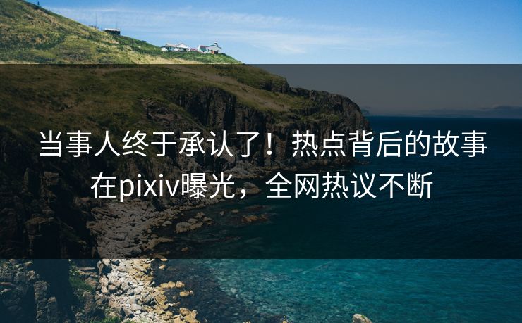 当事人终于承认了！热点背后的故事在pixiv曝光，全网热议不断