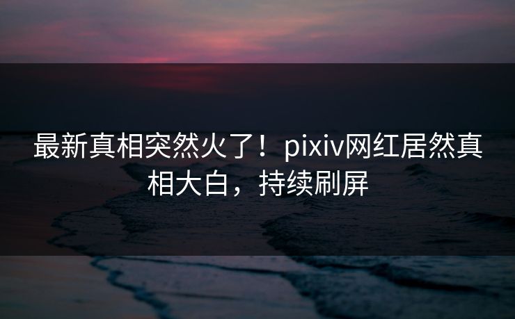 最新真相突然火了！pixiv网红居然真相大白，持续刷屏