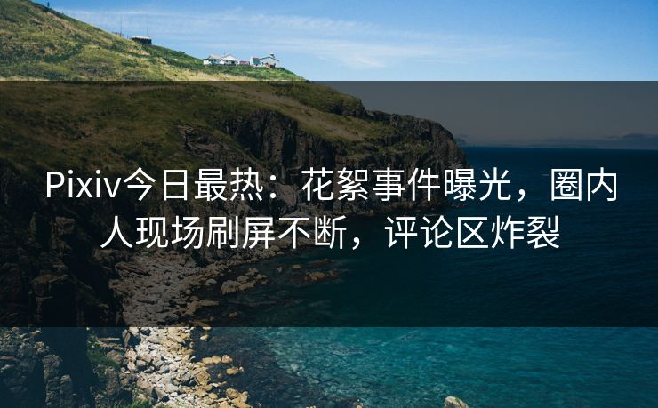 Pixiv今日最热：花絮事件曝光，圈内人现场刷屏不断，评论区炸裂
