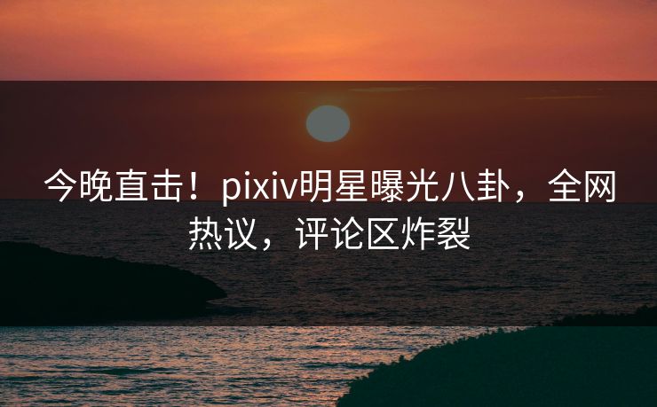 今晚直击！pixiv明星曝光八卦，全网热议，评论区炸裂