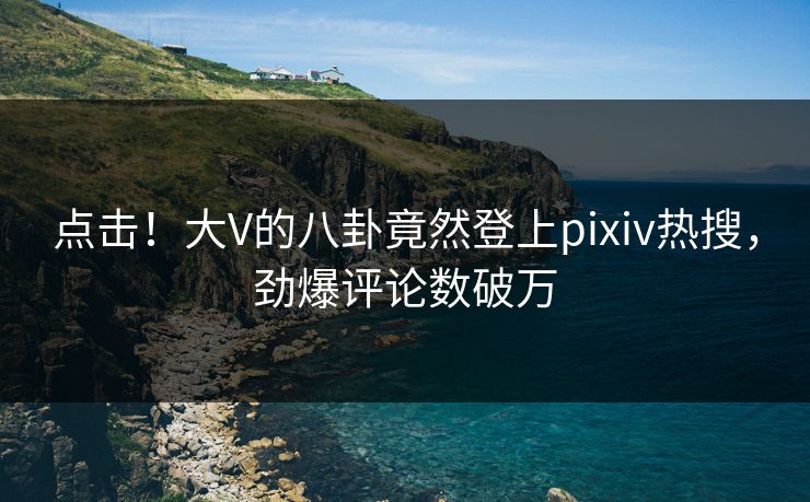 点击！大V的八卦竟然登上pixiv热搜，劲爆评论数破万