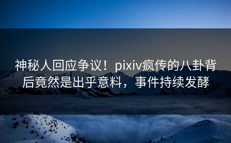 神秘人回应争议！pixiv疯传的八卦背后竟然是出乎意料，事件持续发酵