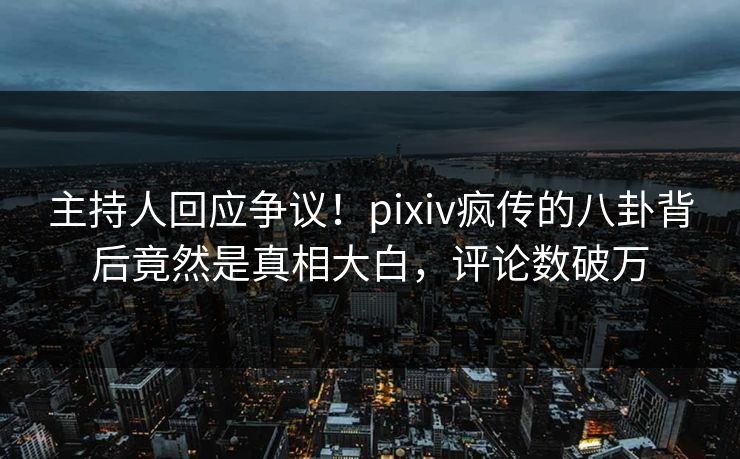主持人回应争议！pixiv疯传的八卦背后竟然是真相大白，评论数破万