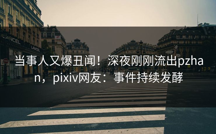 当事人又爆丑闻！深夜刚刚流出pzhan，pixiv网友：事件持续发酵