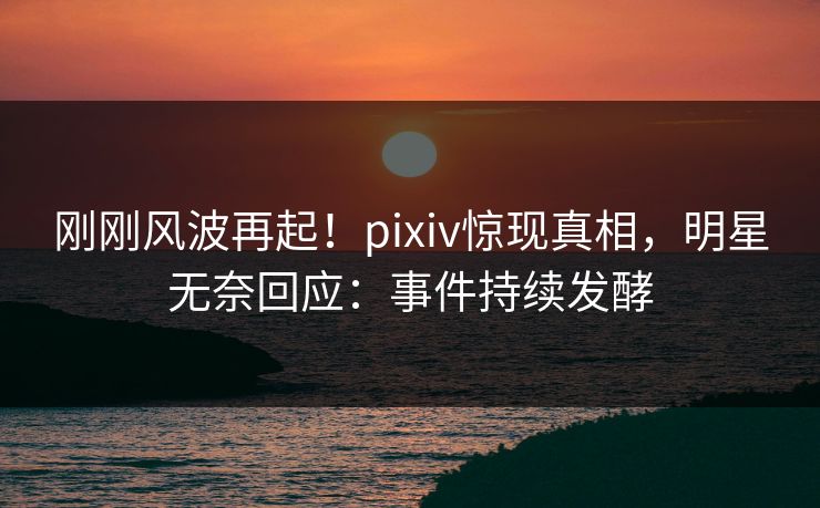 刚刚风波再起！pixiv惊现真相，明星无奈回应：事件持续发酵