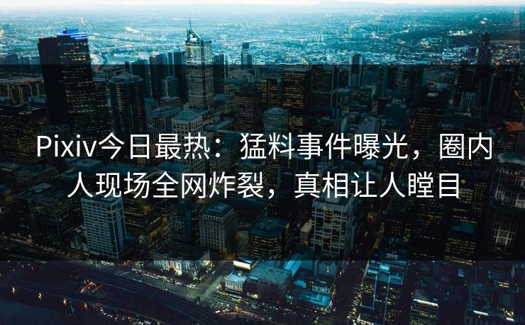 Pixiv今日最热：猛料事件曝光，圈内人现场全网炸裂，真相让人瞠目