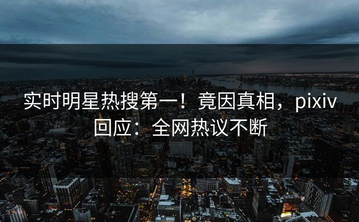 实时明星热搜第一！竟因真相，pixiv回应：全网热议不断