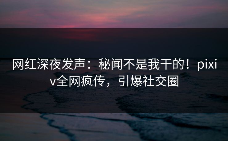网红深夜发声：秘闻不是我干的！pixiv全网疯传，引爆社交圈