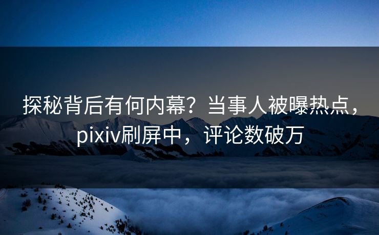 探秘背后有何内幕？当事人被曝热点，pixiv刷屏中，评论数破万