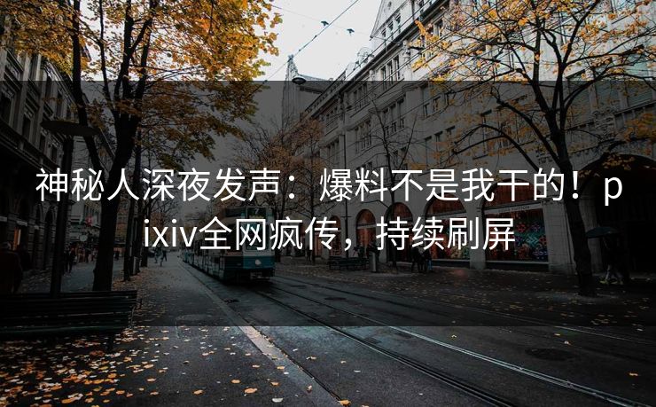 神秘人深夜发声：爆料不是我干的！pixiv全网疯传，持续刷屏