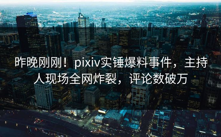 昨晚刚刚！pixiv实锤爆料事件，主持人现场全网炸裂，评论数破万