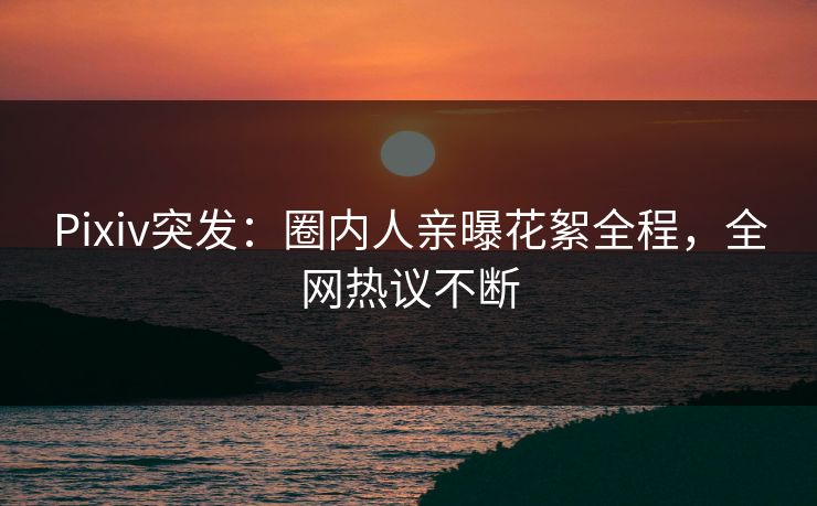 Pixiv突发：圈内人亲曝花絮全程，全网热议不断