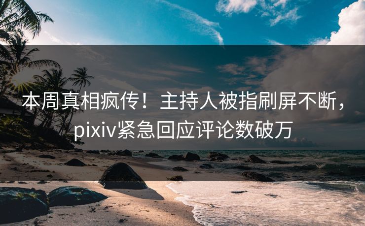 本周真相疯传！主持人被指刷屏不断，pixiv紧急回应评论数破万