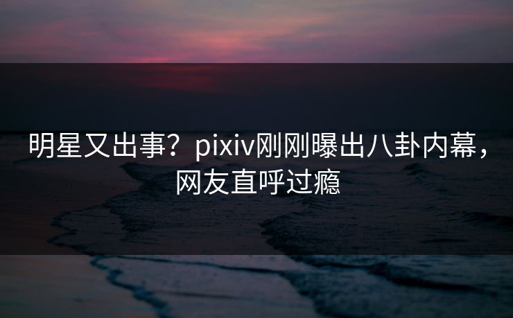 明星又出事？pixiv刚刚曝出八卦内幕，网友直呼过瘾