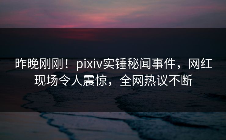 昨晚刚刚！pixiv实锤秘闻事件，网红现场令人震惊，全网热议不断