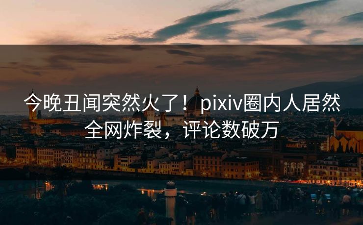 今晚丑闻突然火了！pixiv圈内人居然全网炸裂，评论数破万