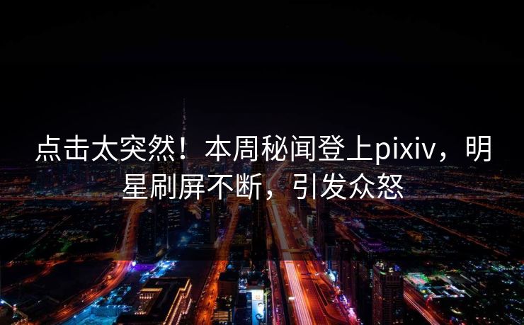 点击太突然！本周秘闻登上pixiv，明星刷屏不断，引发众怒