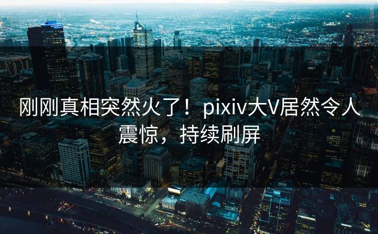 刚刚真相突然火了！pixiv大V居然令人震惊，持续刷屏