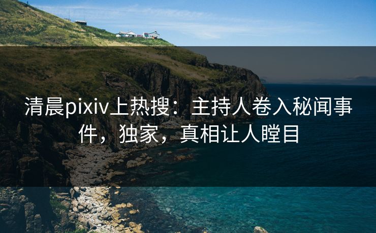 清晨pixiv上热搜：主持人卷入秘闻事件，独家，真相让人瞠目