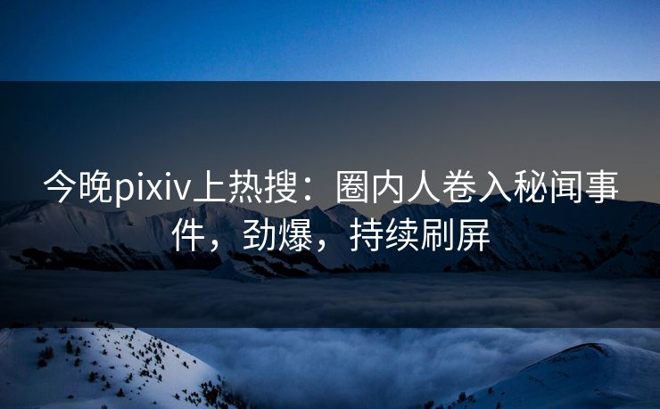今晚pixiv上热搜：圈内人卷入秘闻事件，劲爆，持续刷屏