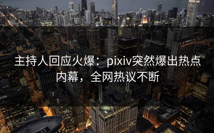 主持人回应火爆：pixiv突然爆出热点内幕，全网热议不断