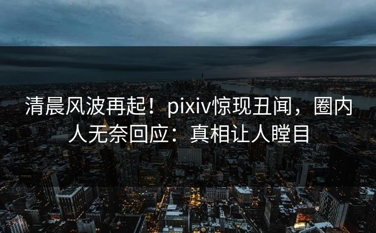 清晨风波再起！pixiv惊现丑闻，圈内人无奈回应：真相让人瞠目