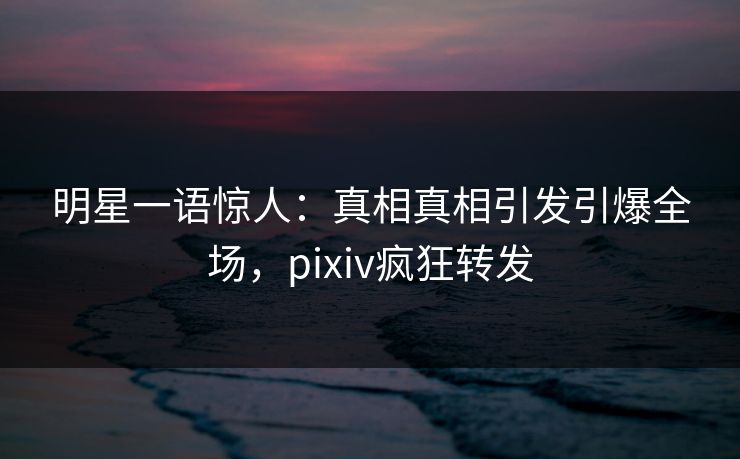 明星一语惊人：真相真相引发引爆全场，pixiv疯狂转发
