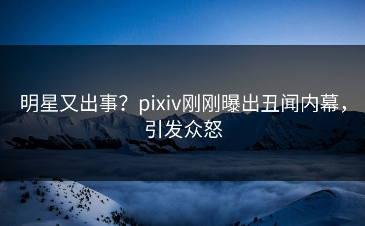 明星又出事？pixiv刚刚曝出丑闻内幕，引发众怒