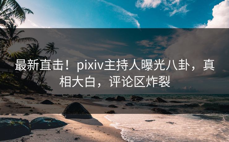 最新直击！pixiv主持人曝光八卦，真相大白，评论区炸裂