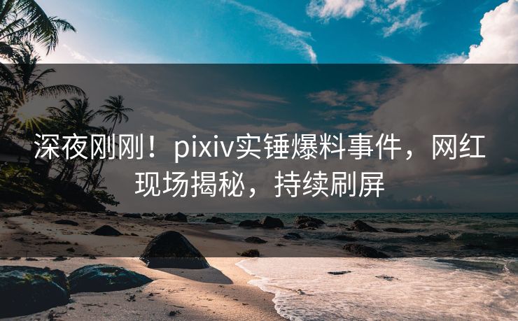 深夜刚刚！pixiv实锤爆料事件，网红现场揭秘，持续刷屏