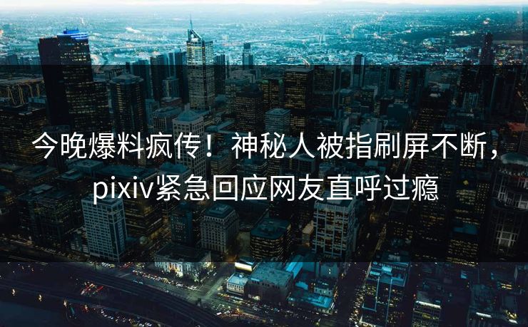 今晚爆料疯传！神秘人被指刷屏不断，pixiv紧急回应网友直呼过瘾