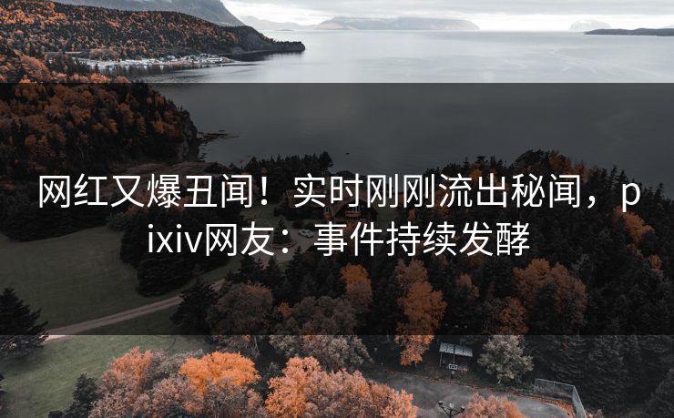网红又爆丑闻！实时刚刚流出秘闻，pixiv网友：事件持续发酵
