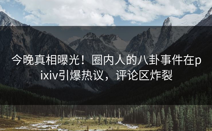 今晚真相曝光！圈内人的八卦事件在pixiv引爆热议，评论区炸裂