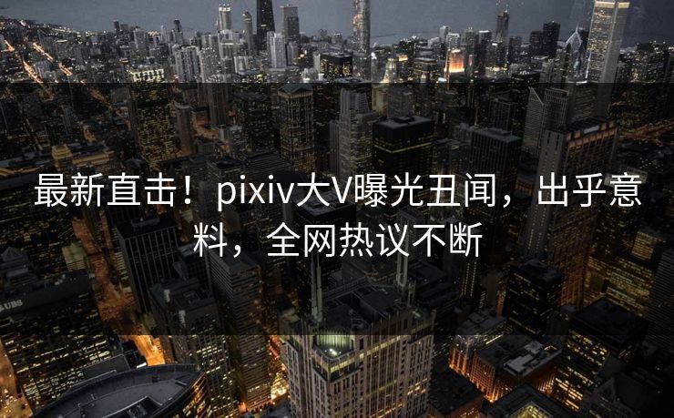 最新直击！pixiv大V曝光丑闻，出乎意料，全网热议不断