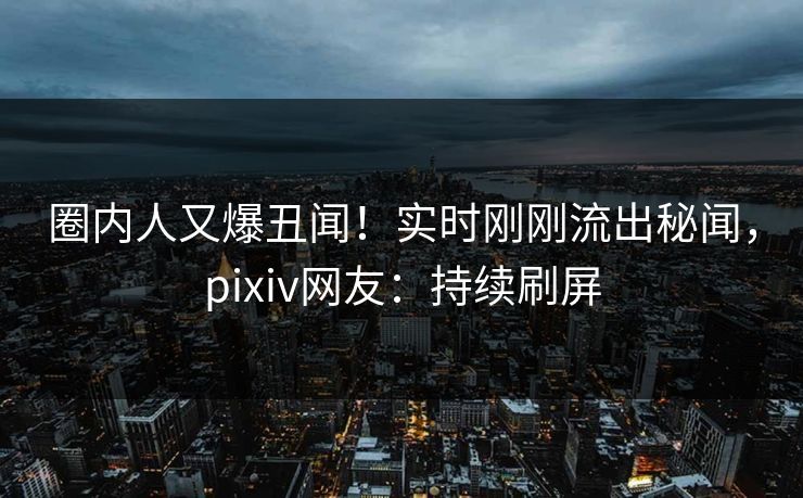 圈内人又爆丑闻！实时刚刚流出秘闻，pixiv网友：持续刷屏