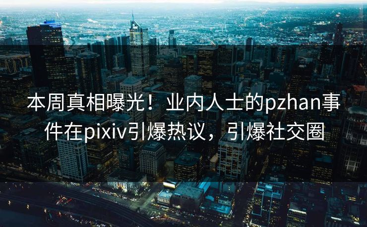 本周真相曝光！业内人士的pzhan事件在pixiv引爆热议，引爆社交圈
