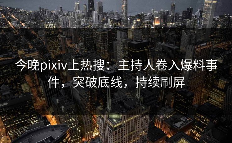 今晚pixiv上热搜：主持人卷入爆料事件，突破底线，持续刷屏