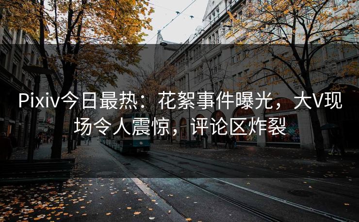 Pixiv今日最热：花絮事件曝光，大V现场令人震惊，评论区炸裂